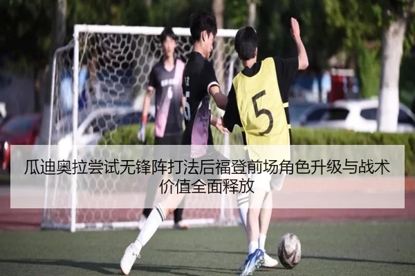 瓜迪奥拉尝试无锋阵打法后福登前场角色升级与战术价值全面释放
