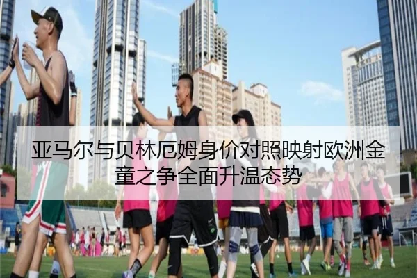 亚马尔与贝林厄姆身价对照映射欧洲金童之争全面升温态势